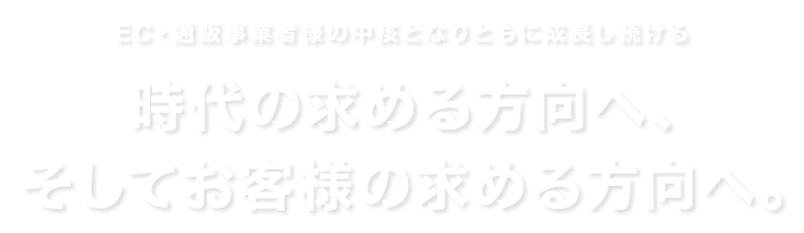 EC・通販事業者様の中核となりともに成長し続ける 時代の求める方向へ、そしてお客様の求める方向へ。